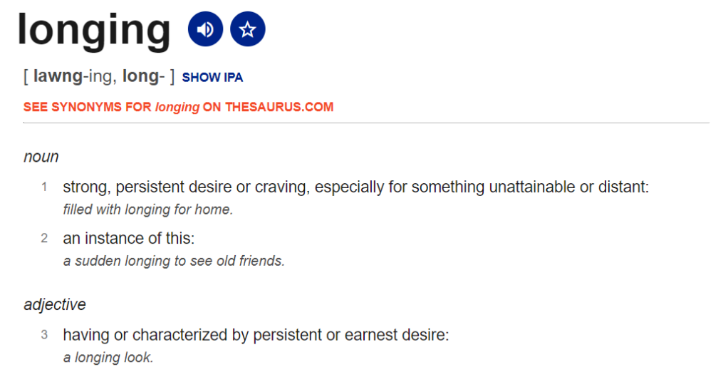 Dictionary definition of "longing" from Dictionary.com. Noun: 1 "strong, persistent desire or craving, especially for something unattainable or distant"